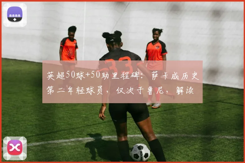 英超50球+50助里程碑：萨卡成历史第二年轻球员，仅次于鲁尼，解读纪录含金量与未来挑战