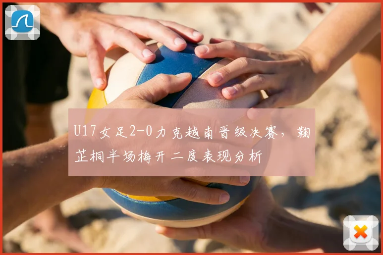 U17女足2-0力克越南晋级决赛，鞠芷桐半场梅开二度表现分析
