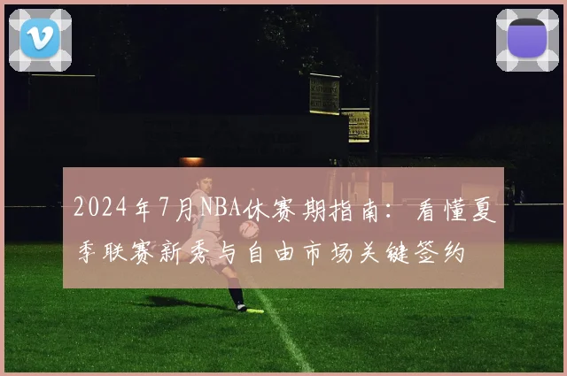 2024年7月NBA休赛期指南：看懂夏季联赛新秀与自由市场关键签约