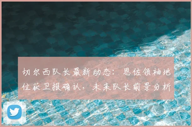 切尔西队长最新动态：恩佐领袖地位获卫报确认，未来队长前景分析