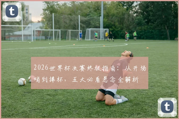 2026世界杯决赛终极指南：从开场哨到捧杯，五大必看悬念全解析
