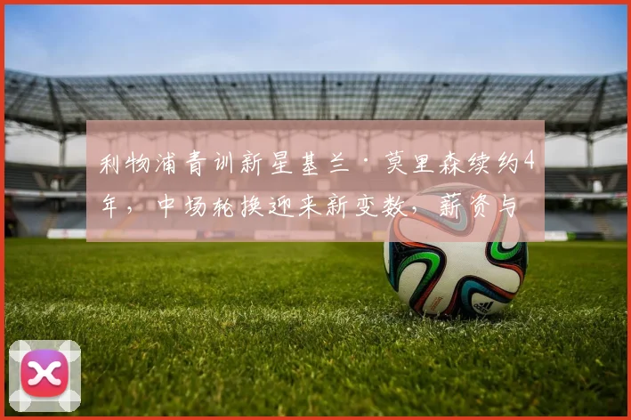 利物浦青训新星基兰·莫里森续约4年，中场轮换迎来新变数，薪资与技术潜力全解析