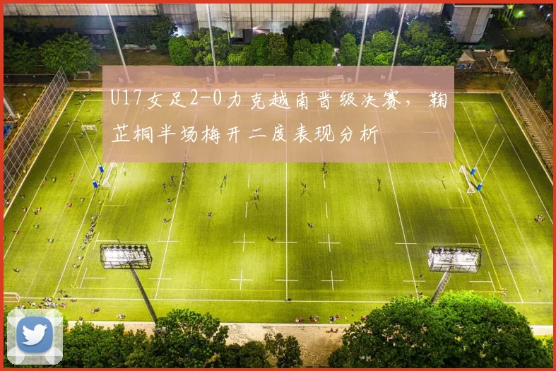 U17女足2-0力克越南晋级决赛，鞠芷桐半场梅开二度表现分析