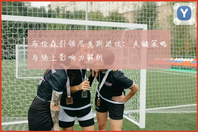 布伦森引领尼克斯进攻:关键策略与场上影响力解析
