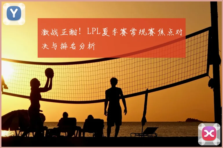 激战正酣！LPL夏季赛常规赛焦点对决与排名分析