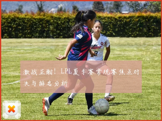 激战正酣！LPL夏季赛常规赛焦点对决与排名分析