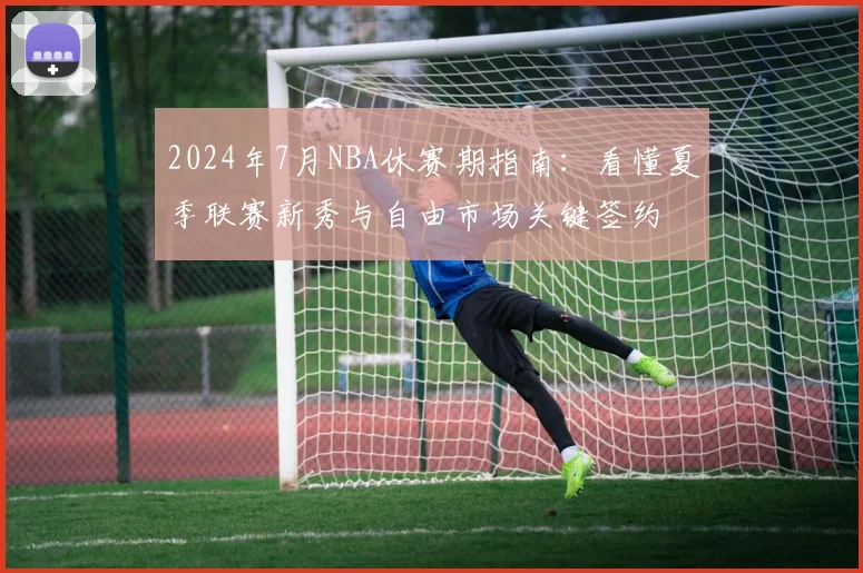 2024年7月NBA休赛期指南：看懂夏季联赛新秀与自由市场关键签约