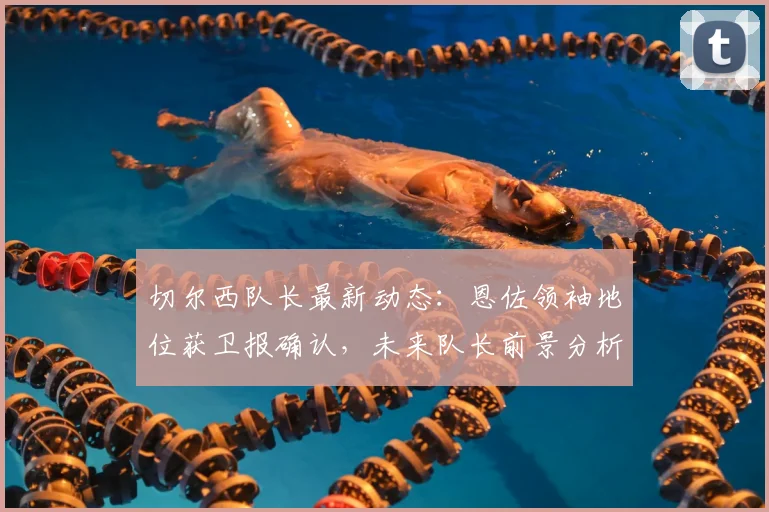 切尔西队长最新动态：恩佐领袖地位获卫报确认，未来队长前景分析