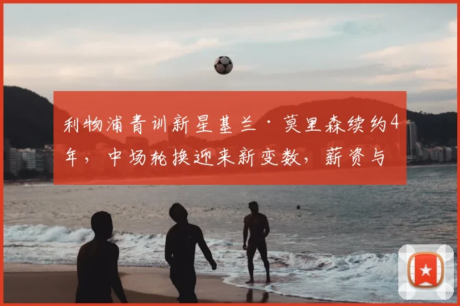 利物浦青训新星基兰·莫里森续约4年，中场轮换迎来新变数，薪资与技术潜力全解析