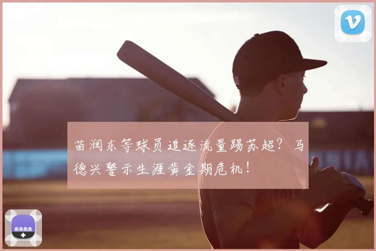 苗润东等球员追逐流量踢苏超？马德兴警示生涯黄金期危机！