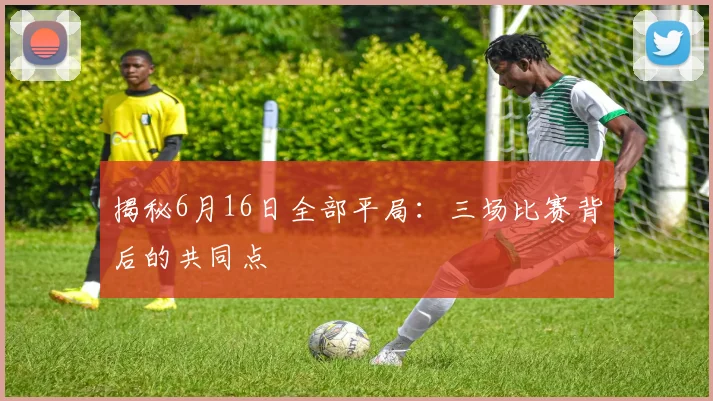 揭秘6月16日全部平局：三场比赛背后的共同点