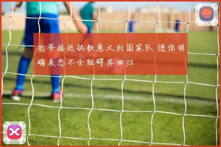 孔蒂接近执教意大利国家队 德佬明确表态不会阻碍其回归